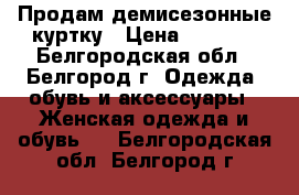 Продам демисезонные куртку › Цена ­ 2 000 - Белгородская обл., Белгород г. Одежда, обувь и аксессуары » Женская одежда и обувь   . Белгородская обл.,Белгород г.